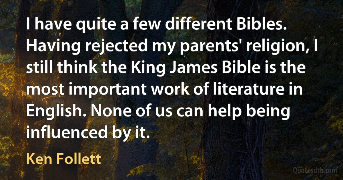 I have quite a few different Bibles. Having rejected my parents' religion, I still think the King James Bible is the most important work of literature in English. None of us can help being influenced by it. (Ken Follett)