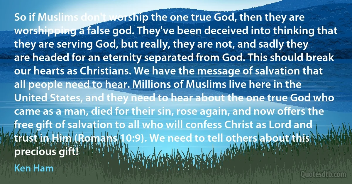 So if Muslims don't worship the one true God, then they are worshipping a false god. They've been deceived into thinking that they are serving God, but really, they are not, and sadly they are headed for an eternity separated from God. This should break our hearts as Christians. We have the message of salvation that all people need to hear. Millions of Muslims live here in the United States, and they need to hear about the one true God who came as a man, died for their sin, rose again, and now offers the free gift of salvation to all who will confess Christ as Lord and trust in Him (Romans 10:9). We need to tell others about this precious gift! (Ken Ham)