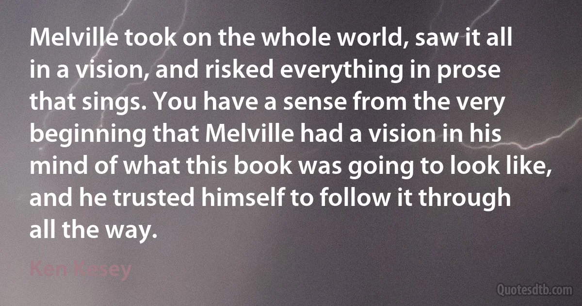 Melville took on the whole world, saw it all in a vision, and risked everything in prose that sings. You have a sense from the very beginning that Melville had a vision in his mind of what this book was going to look like, and he trusted himself to follow it through all the way. (Ken Kesey)