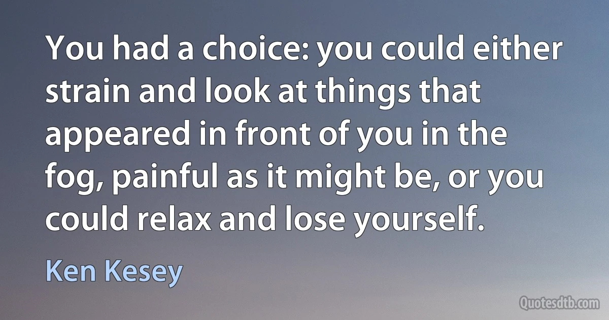 You had a choice: you could either strain and look at things that appeared in front of you in the fog, painful as it might be, or you could relax and lose yourself. (Ken Kesey)