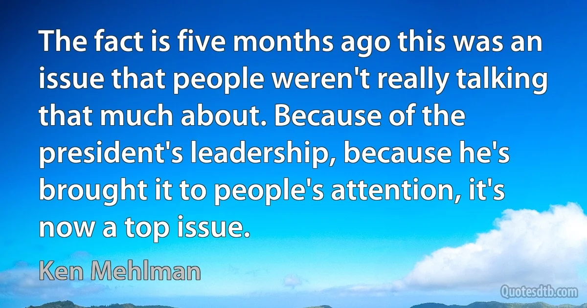 The fact is five months ago this was an issue that people weren't really talking that much about. Because of the president's leadership, because he's brought it to people's attention, it's now a top issue. (Ken Mehlman)