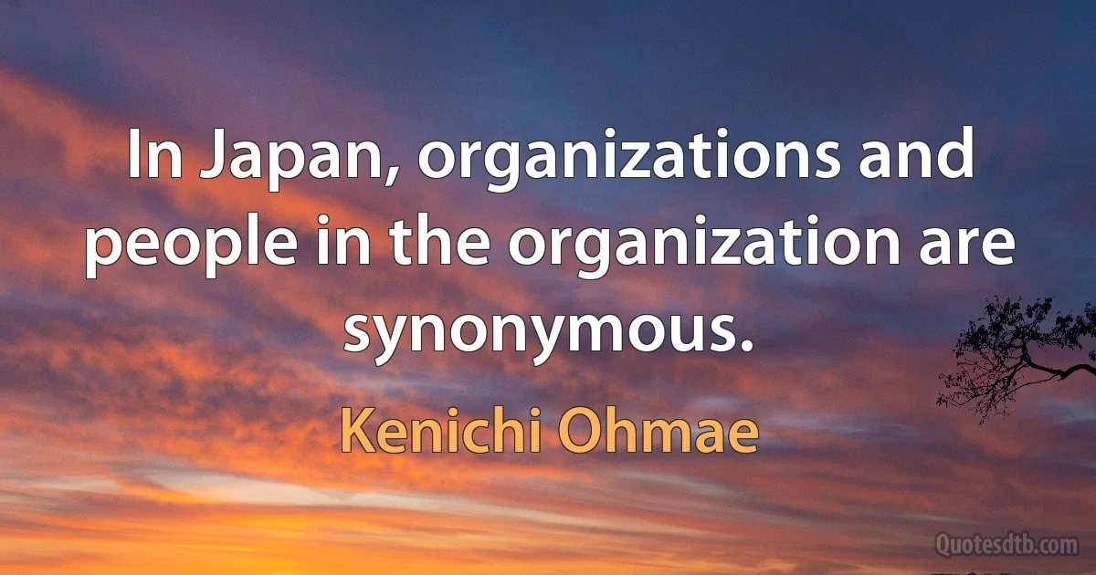 In Japan, organizations and people in the organization are synonymous. (Kenichi Ohmae)