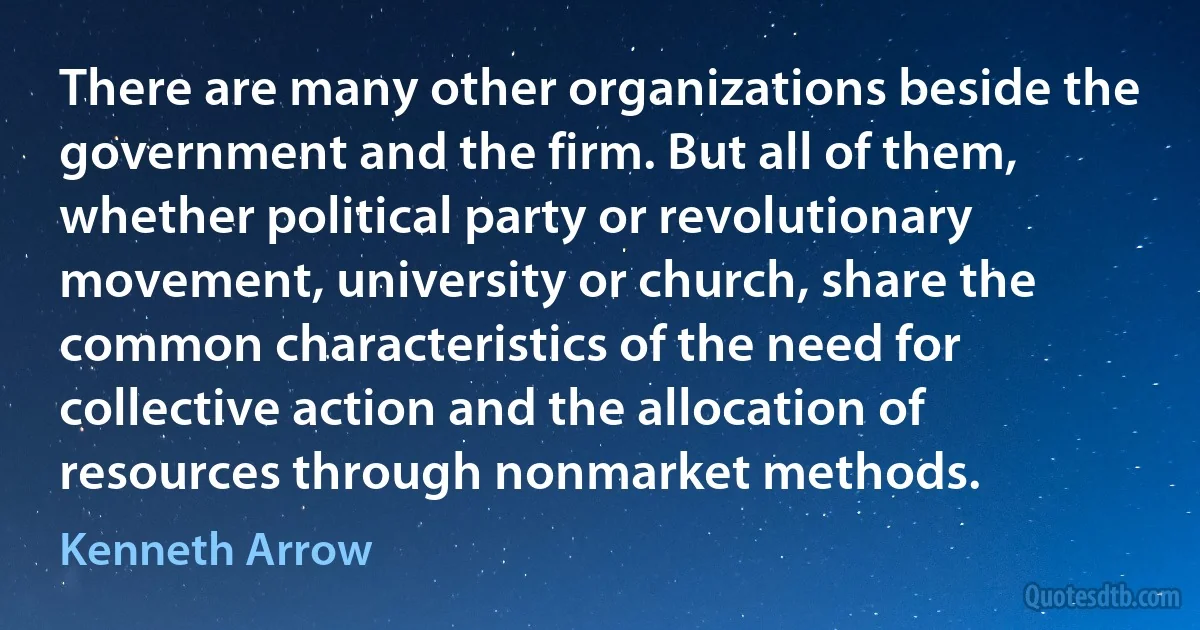 There are many other organizations beside the government and the firm. But all of them, whether political party or revolutionary movement, university or church, share the common characteristics of the need for collective action and the allocation of resources through nonmarket methods. (Kenneth Arrow)