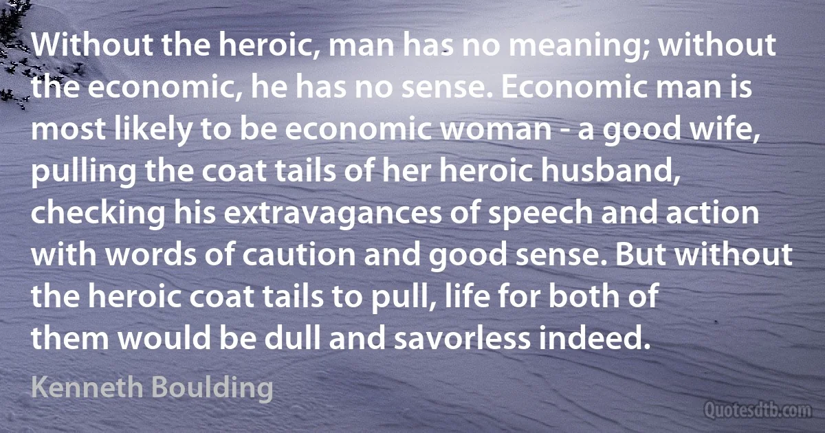 Without the heroic, man has no meaning; without the economic, he has no sense. Economic man is most likely to be economic woman - a good wife, pulling the coat tails of her heroic husband, checking his extravagances of speech and action with words of caution and good sense. But without the heroic coat tails to pull, life for both of them would be dull and savorless indeed. (Kenneth Boulding)