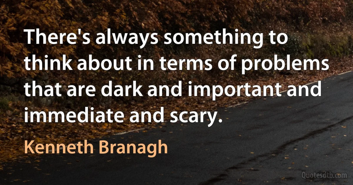 There's always something to think about in terms of problems that are dark and important and immediate and scary. (Kenneth Branagh)