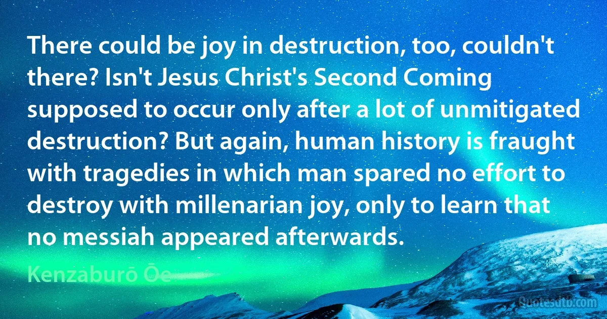 There could be joy in destruction, too, couldn't there? Isn't Jesus Christ's Second Coming supposed to occur only after a lot of unmitigated destruction? But again, human history is fraught with tragedies in which man spared no effort to destroy with millenarian joy, only to learn that no messiah appeared afterwards. (Kenzaburō Ōe)