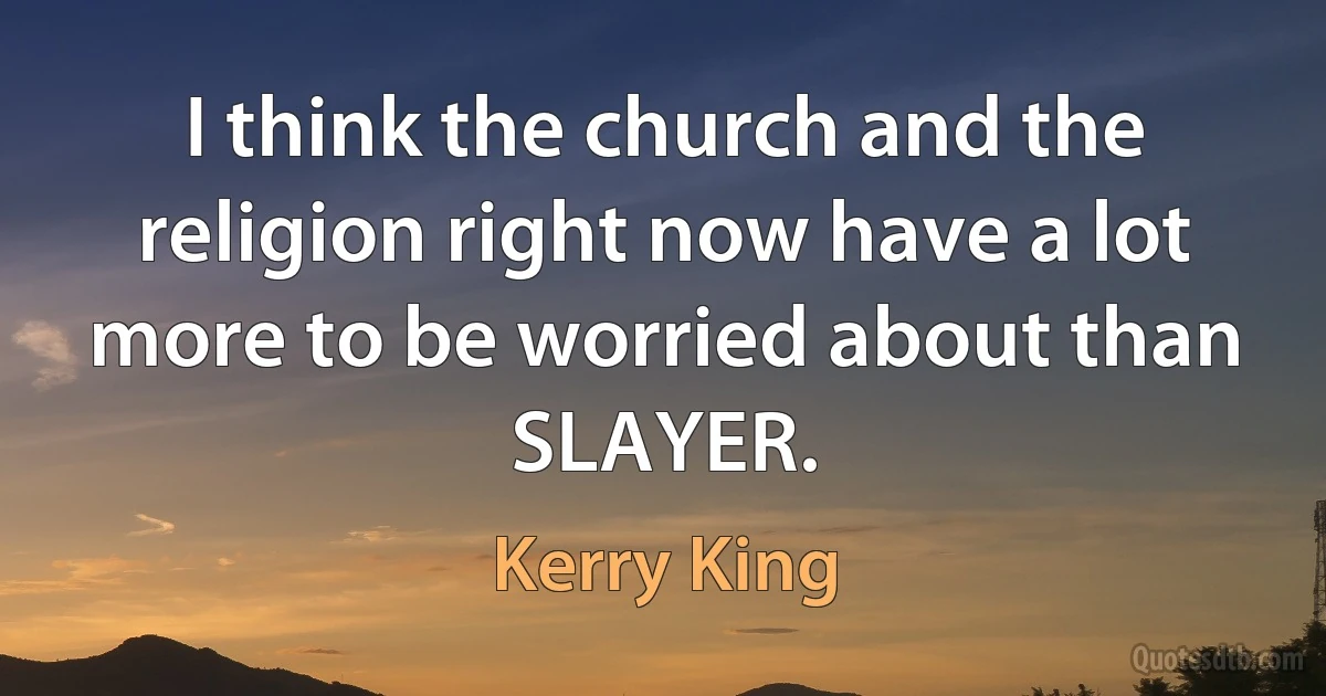 I think the church and the religion right now have a lot more to be worried about than SLAYER. (Kerry King)