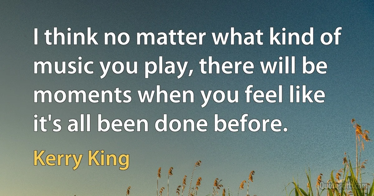 I think no matter what kind of music you play, there will be moments when you feel like it's all been done before. (Kerry King)