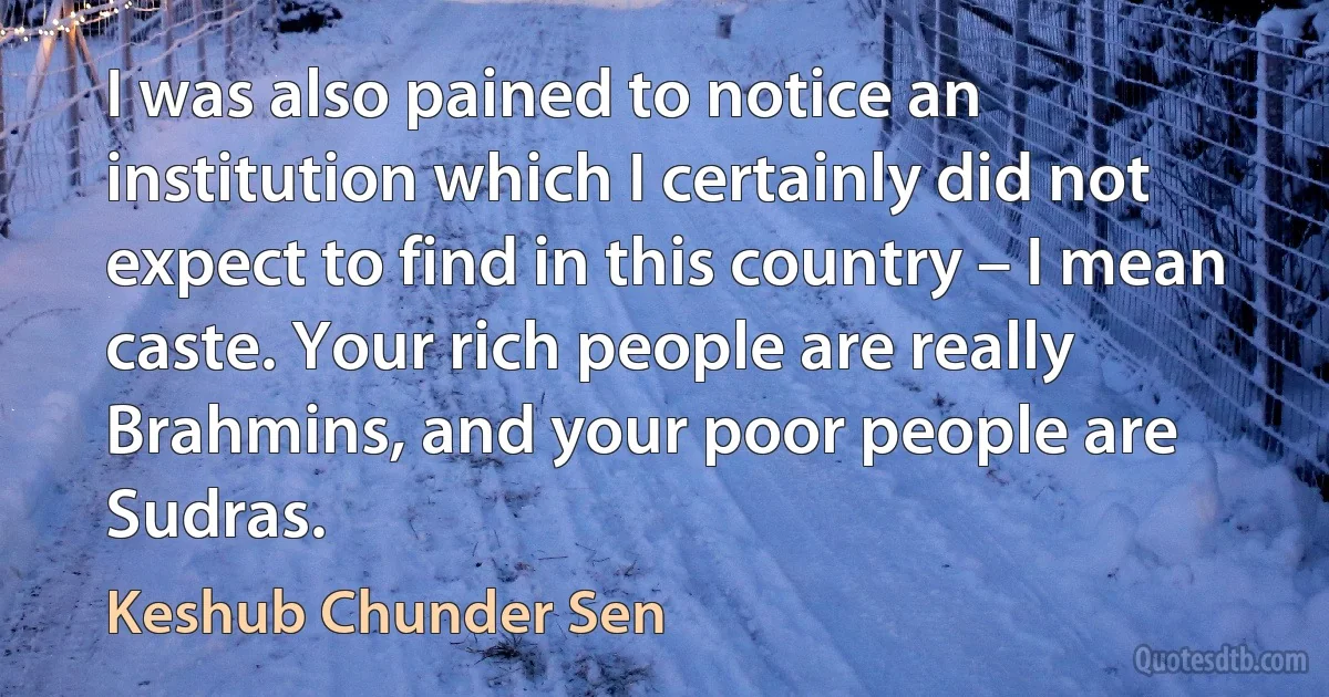 I was also pained to notice an institution which I certainly did not expect to find in this country – I mean caste. Your rich people are really Brahmins, and your poor people are Sudras. (Keshub Chunder Sen)