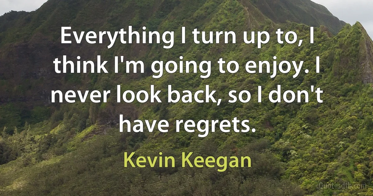 Everything I turn up to, I think I'm going to enjoy. I never look back, so I don't have regrets. (Kevin Keegan)