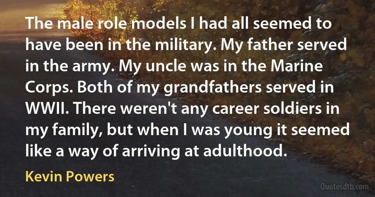 The male role models I had all seemed to have been in the military. My father served in the army. My uncle was in the Marine Corps. Both of my grandfathers served in WWII. There weren't any career soldiers in my family, but when I was young it seemed like a way of arriving at adulthood. (Kevin Powers)