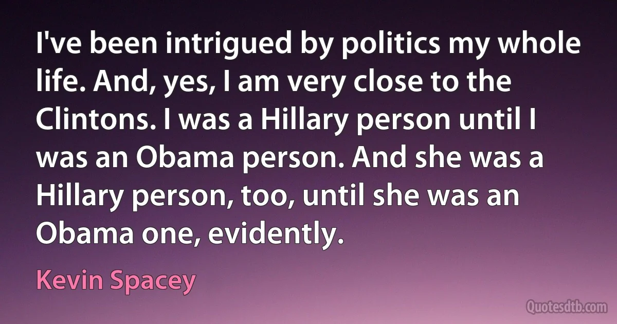 I've been intrigued by politics my whole life. And, yes, I am very close to the Clintons. I was a Hillary person until I was an Obama person. And she was a Hillary person, too, until she was an Obama one, evidently. (Kevin Spacey)