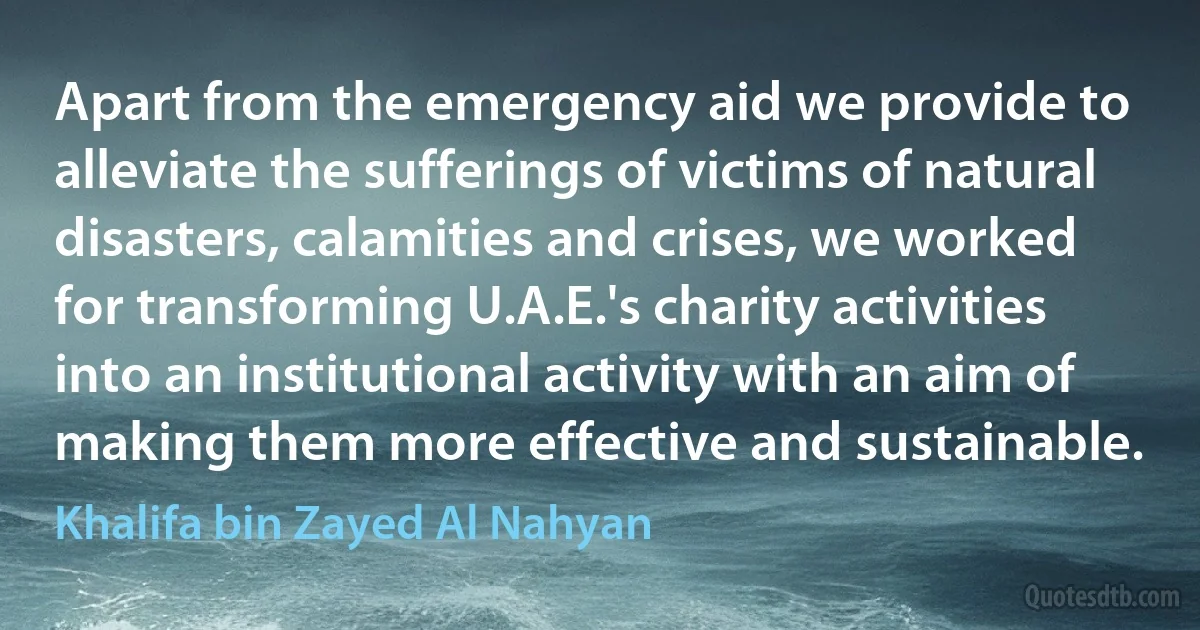 Apart from the emergency aid we provide to alleviate the sufferings of victims of natural disasters, calamities and crises, we worked for transforming U.A.E.'s charity activities into an institutional activity with an aim of making them more effective and sustainable. (Khalifa bin Zayed Al Nahyan)