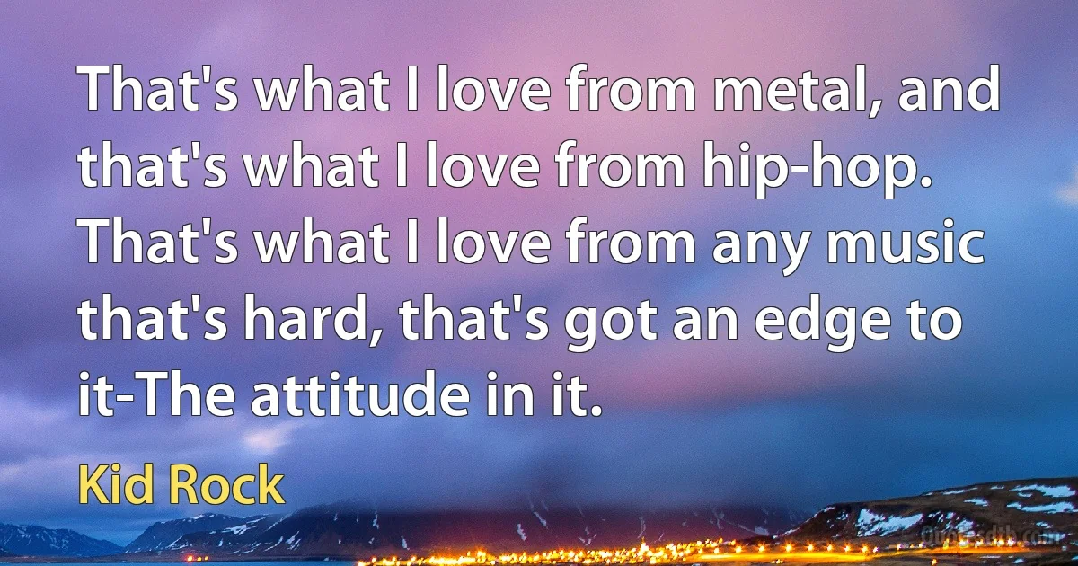 That's what I love from metal, and that's what I love from hip-hop. That's what I love from any music that's hard, that's got an edge to it-The attitude in it. (Kid Rock)