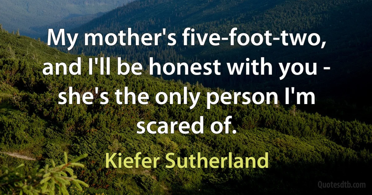 My mother's five-foot-two, and I'll be honest with you - she's the only person I'm scared of. (Kiefer Sutherland)