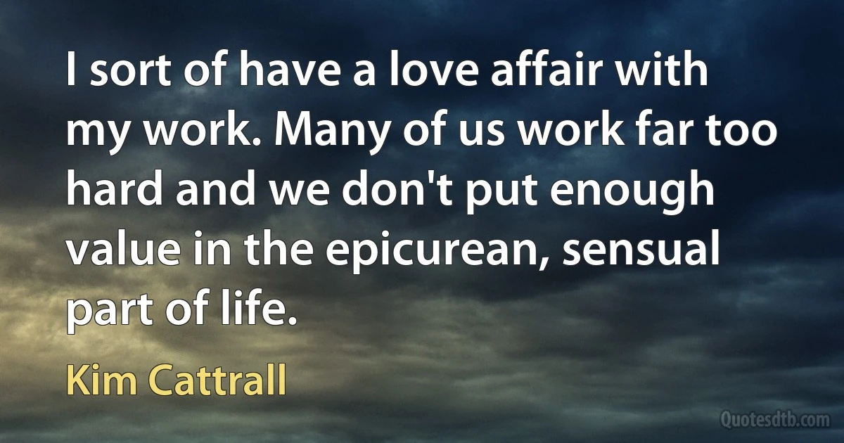 I sort of have a love affair with my work. Many of us work far too hard and we don't put enough value in the epicurean, sensual part of life. (Kim Cattrall)