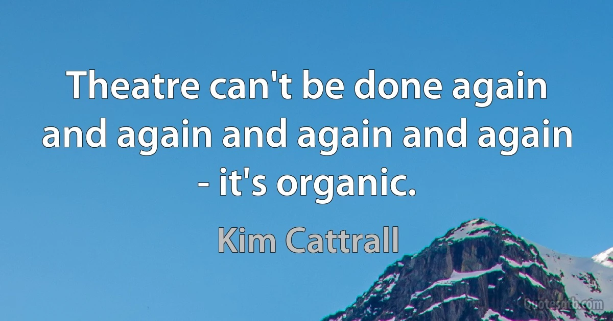 Theatre can't be done again and again and again and again - it's organic. (Kim Cattrall)