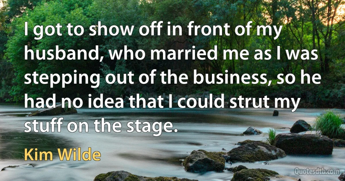 I got to show off in front of my husband, who married me as I was stepping out of the business, so he had no idea that I could strut my stuff on the stage. (Kim Wilde)