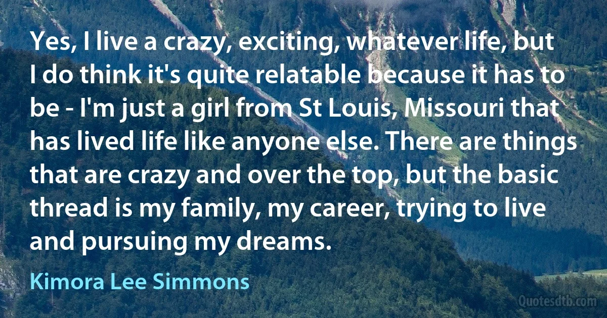 Yes, I live a crazy, exciting, whatever life, but I do think it's quite relatable because it has to be - I'm just a girl from St Louis, Missouri that has lived life like anyone else. There are things that are crazy and over the top, but the basic thread is my family, my career, trying to live and pursuing my dreams. (Kimora Lee Simmons)