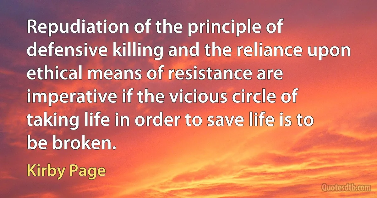 Repudiation of the principle of defensive killing and the reliance upon ethical means of resistance are imperative if the vicious circle of taking life in order to save life is to be broken. (Kirby Page)