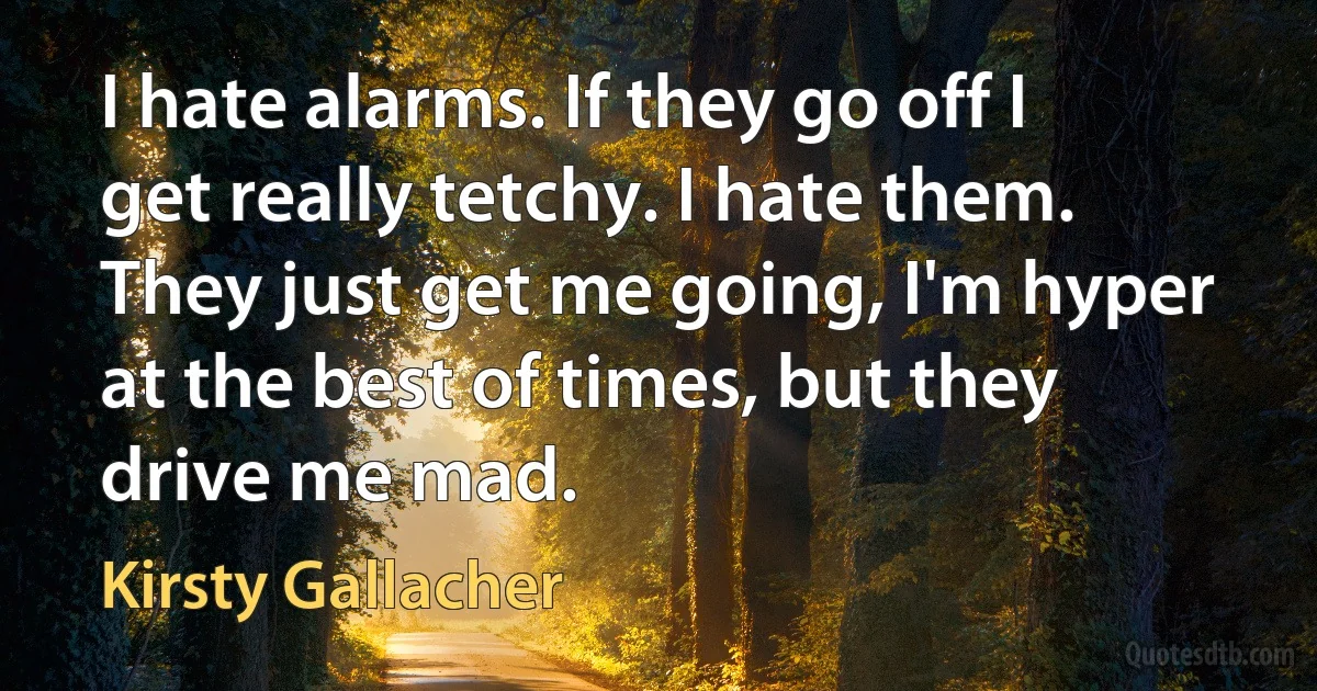 I hate alarms. If they go off I get really tetchy. I hate them. They just get me going, I'm hyper at the best of times, but they drive me mad. (Kirsty Gallacher)