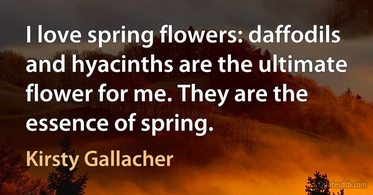 I love spring flowers: daffodils and hyacinths are the ultimate flower for me. They are the essence of spring. (Kirsty Gallacher)