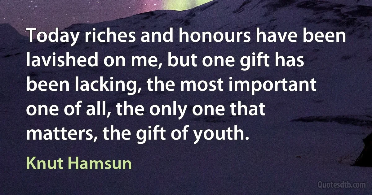 Today riches and honours have been lavished on me, but one gift has been lacking, the most important one of all, the only one that matters, the gift of youth. (Knut Hamsun)