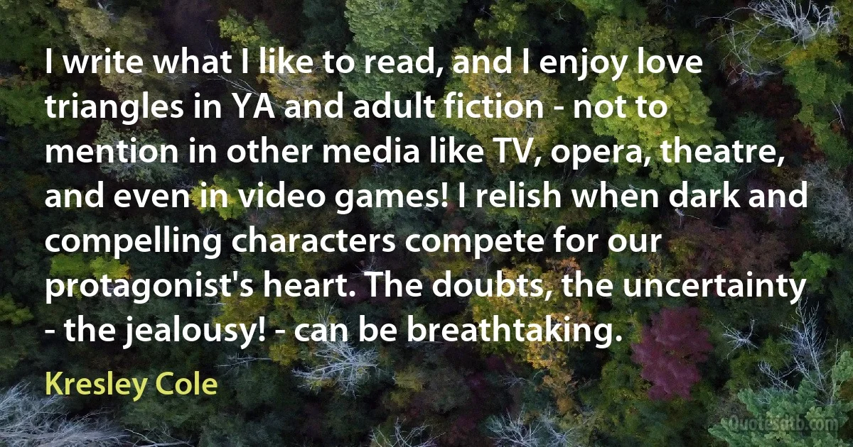 I write what I like to read, and I enjoy love triangles in YA and adult fiction - not to mention in other media like TV, opera, theatre, and even in video games! I relish when dark and compelling characters compete for our protagonist's heart. The doubts, the uncertainty - the jealousy! - can be breathtaking. (Kresley Cole)