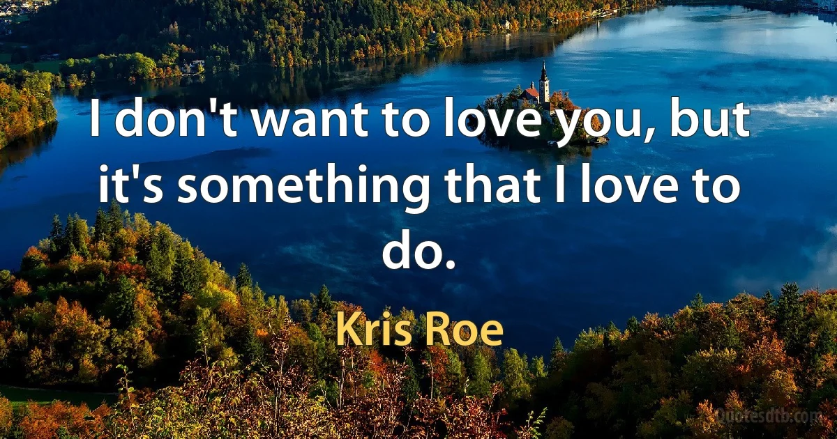 I don't want to love you, but it's something that I love to do. (Kris Roe)