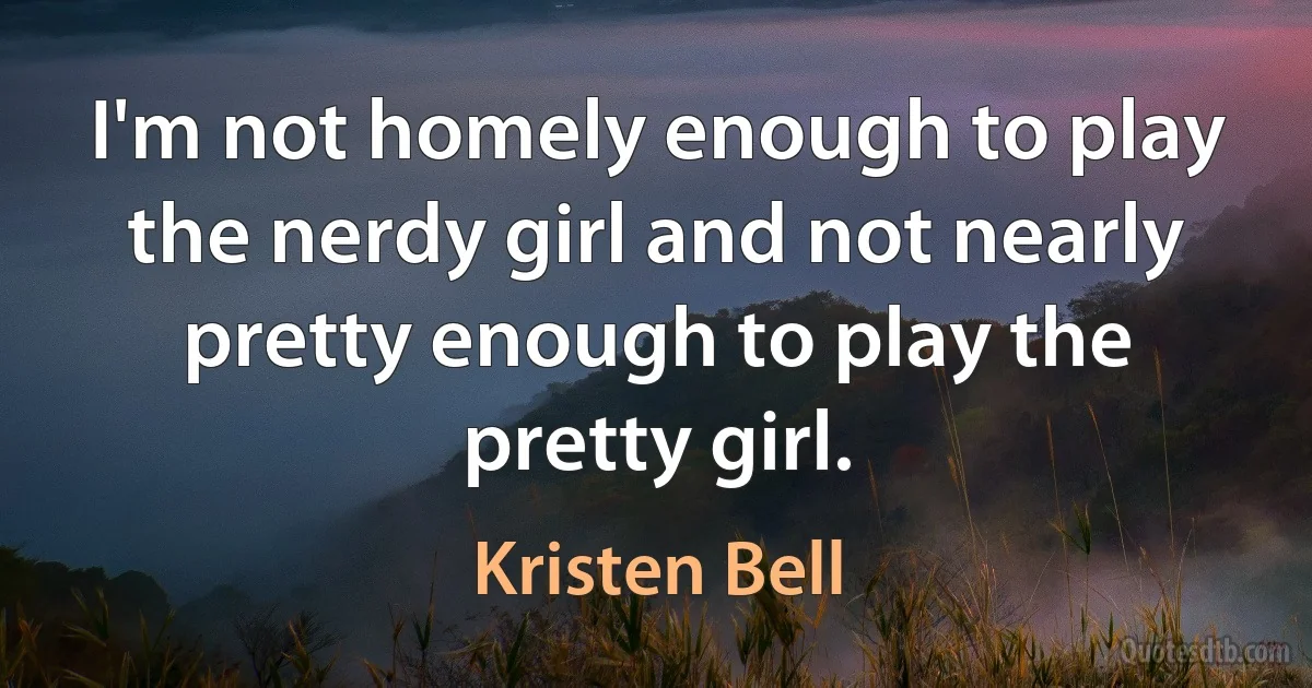 I'm not homely enough to play the nerdy girl and not nearly pretty enough to play the pretty girl. (Kristen Bell)