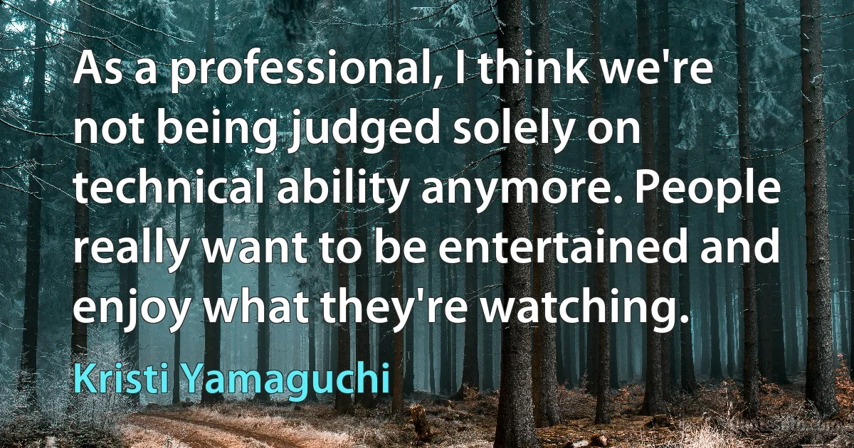 As a professional, I think we're not being judged solely on technical ability anymore. People really want to be entertained and enjoy what they're watching. (Kristi Yamaguchi)