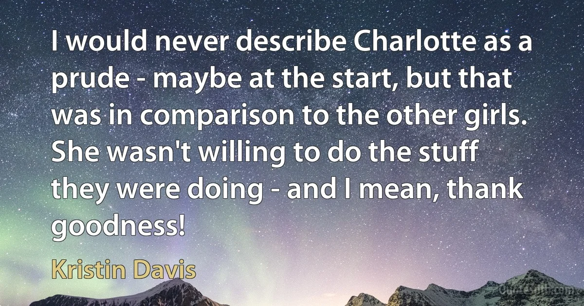 I would never describe Charlotte as a prude - maybe at the start, but that was in comparison to the other girls. She wasn't willing to do the stuff they were doing - and I mean, thank goodness! (Kristin Davis)