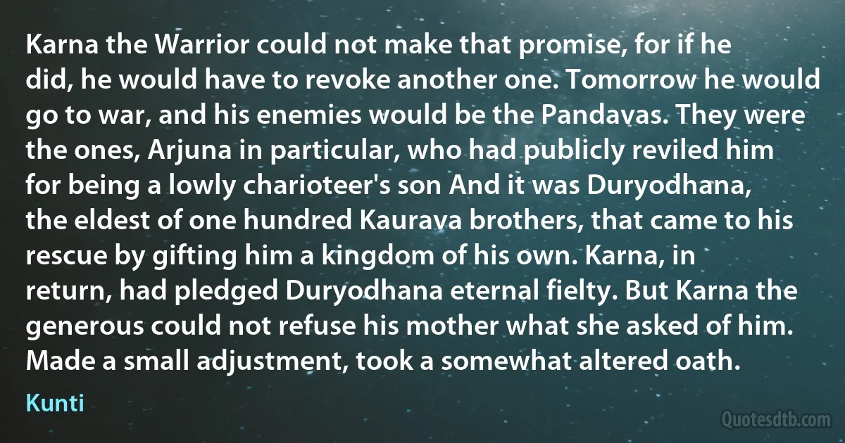 Karna the Warrior could not make that promise, for if he did, he would have to revoke another one. Tomorrow he would go to war, and his enemies would be the Pandavas. They were the ones, Arjuna in particular, who had publicly reviled him for being a lowly charioteer's son And it was Duryodhana, the eldest of one hundred Kaurava brothers, that came to his rescue by gifting him a kingdom of his own. Karna, in return, had pledged Duryodhana eternal fielty. But Karna the generous could not refuse his mother what she asked of him. Made a small adjustment, took a somewhat altered oath. (Kunti)