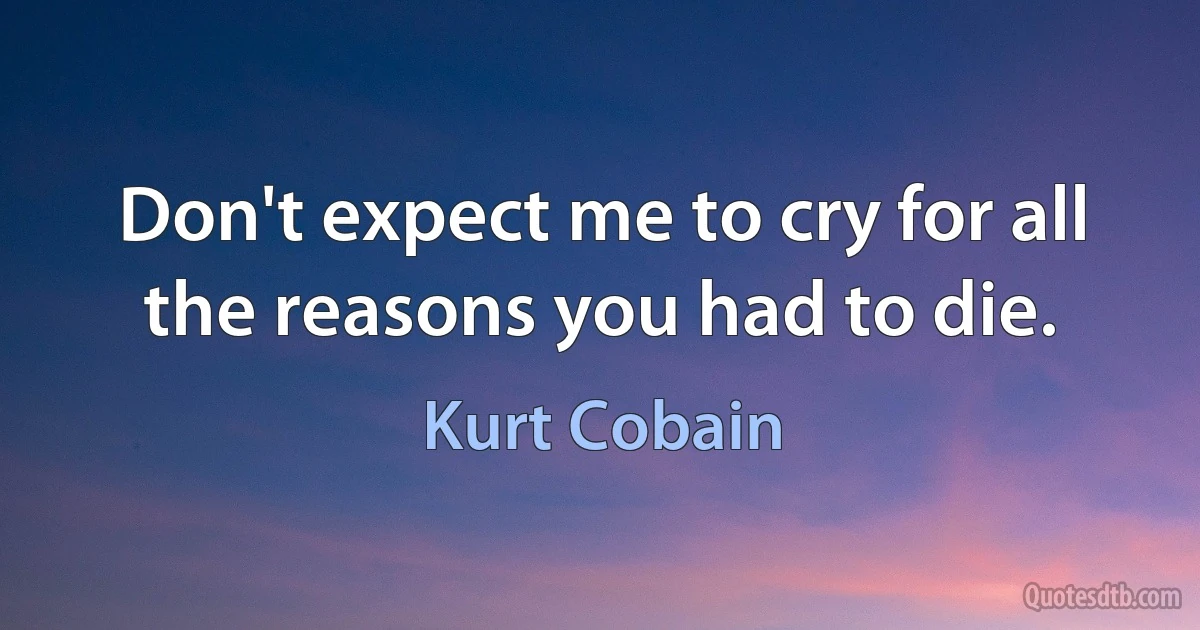 Don't expect me to cry for all the reasons you had to die. (Kurt Cobain)