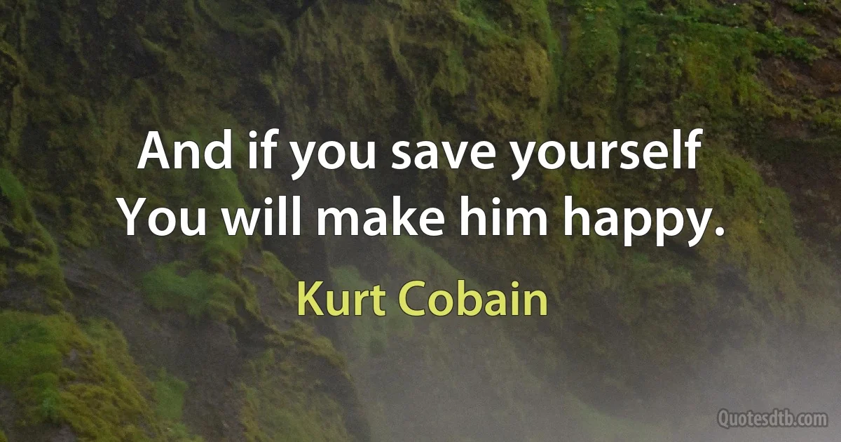 And if you save yourself
You will make him happy. (Kurt Cobain)