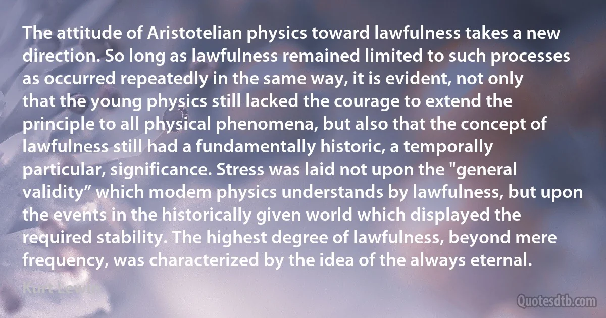 The attitude of Aristotelian physics toward lawfulness takes a new direction. So long as lawfulness remained limited to such processes as occurred repeatedly in the same way, it is evident, not only that the young physics still lacked the courage to extend the principle to all physical phenomena, but also that the concept of lawfulness still had a fundamentally historic, a temporally particular, significance. Stress was laid not upon the "general validity” which modem physics understands by lawfulness, but upon the events in the historically given world which displayed the required stability. The highest degree of lawfulness, beyond mere frequency, was characterized by the idea of the always eternal. (Kurt Lewin)