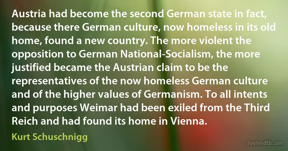 Austria had become the second German state in fact, because there German culture, now homeless in its old home, found a new country. The more violent the opposition to German National-Socialism, the more justified became the Austrian claim to be the representatives of the now homeless German culture and of the higher values of Germanism. To all intents and purposes Weimar had been exiled from the Third Reich and had found its home in Vienna. (Kurt Schuschnigg)