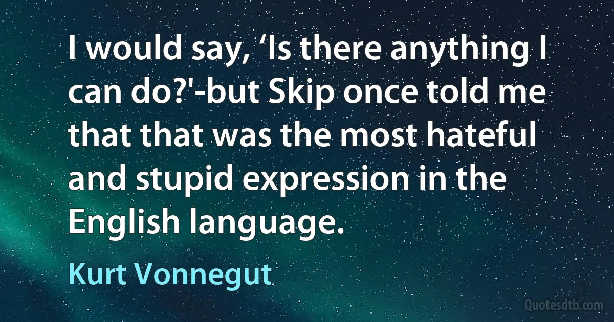 I would say, ‘Is there anything I can do?'-but Skip once told me that that was the most hateful and stupid expression in the English language. (Kurt Vonnegut)