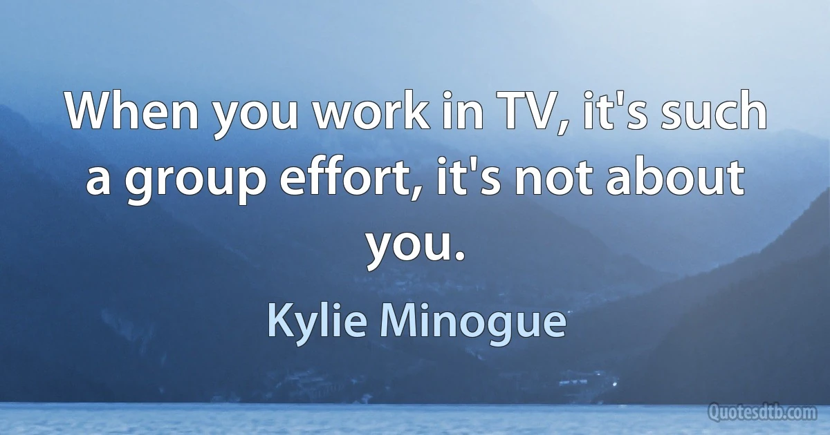 When you work in TV, it's such a group effort, it's not about you. (Kylie Minogue)