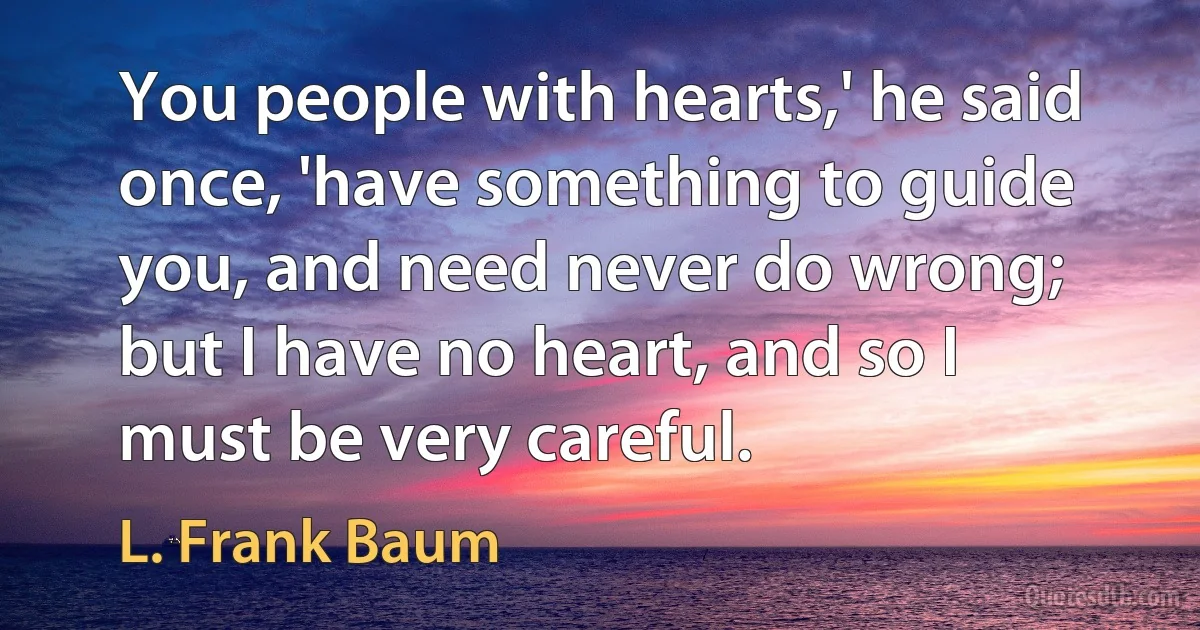 You people with hearts,' he said once, 'have something to guide you, and need never do wrong; but I have no heart, and so I must be very careful. (L. Frank Baum)