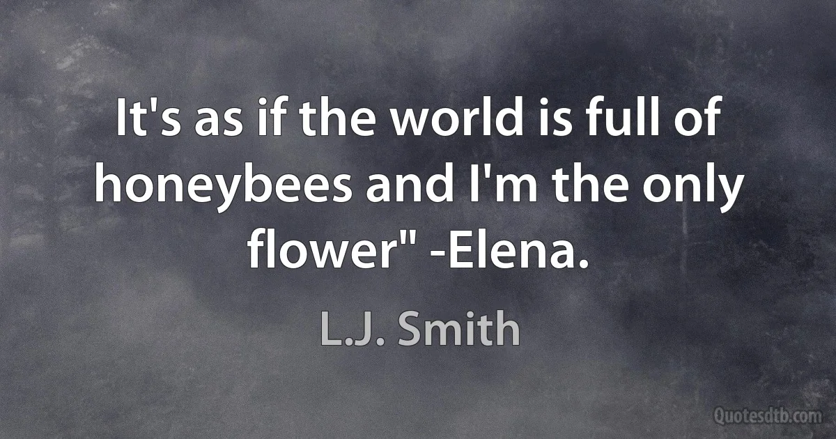 It's as if the world is full of honeybees and I'm the only flower" -Elena. (L.J. Smith)