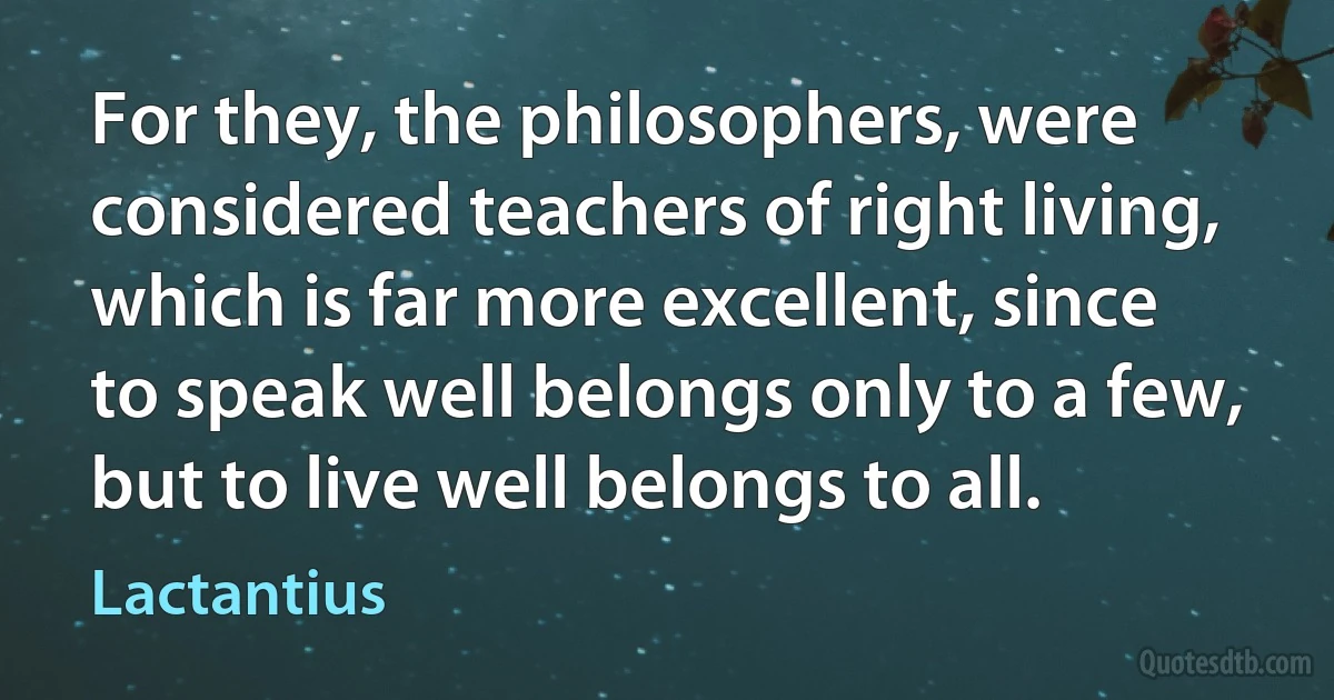 For they, the philosophers, were considered teachers of right living, which is far more excellent, since to speak well belongs only to a few, but to live well belongs to all. (Lactantius)