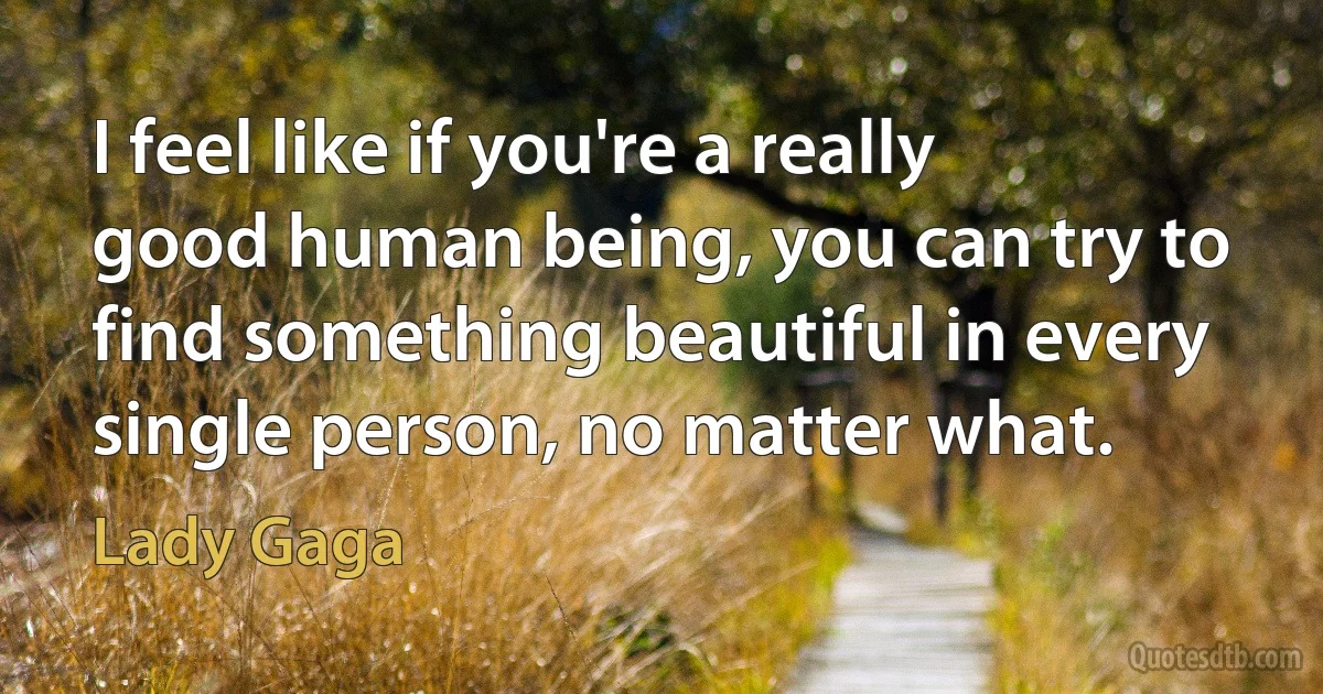 I feel like if you're a really good human being, you can try to find something beautiful in every single person, no matter what. (Lady Gaga)