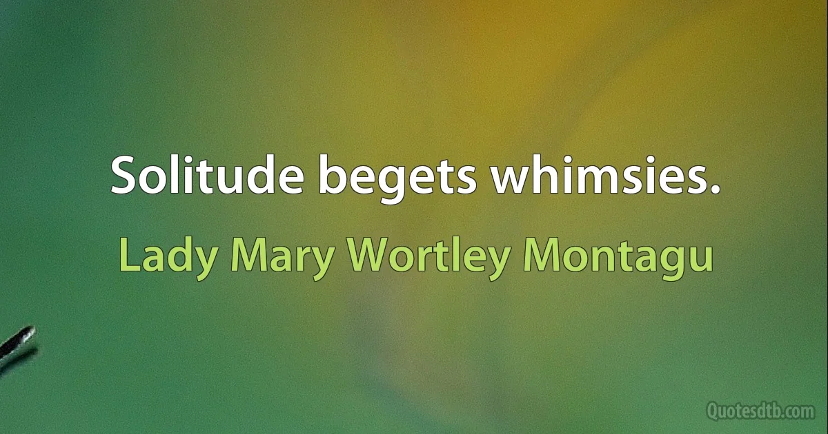 Solitude begets whimsies. (Lady Mary Wortley Montagu)