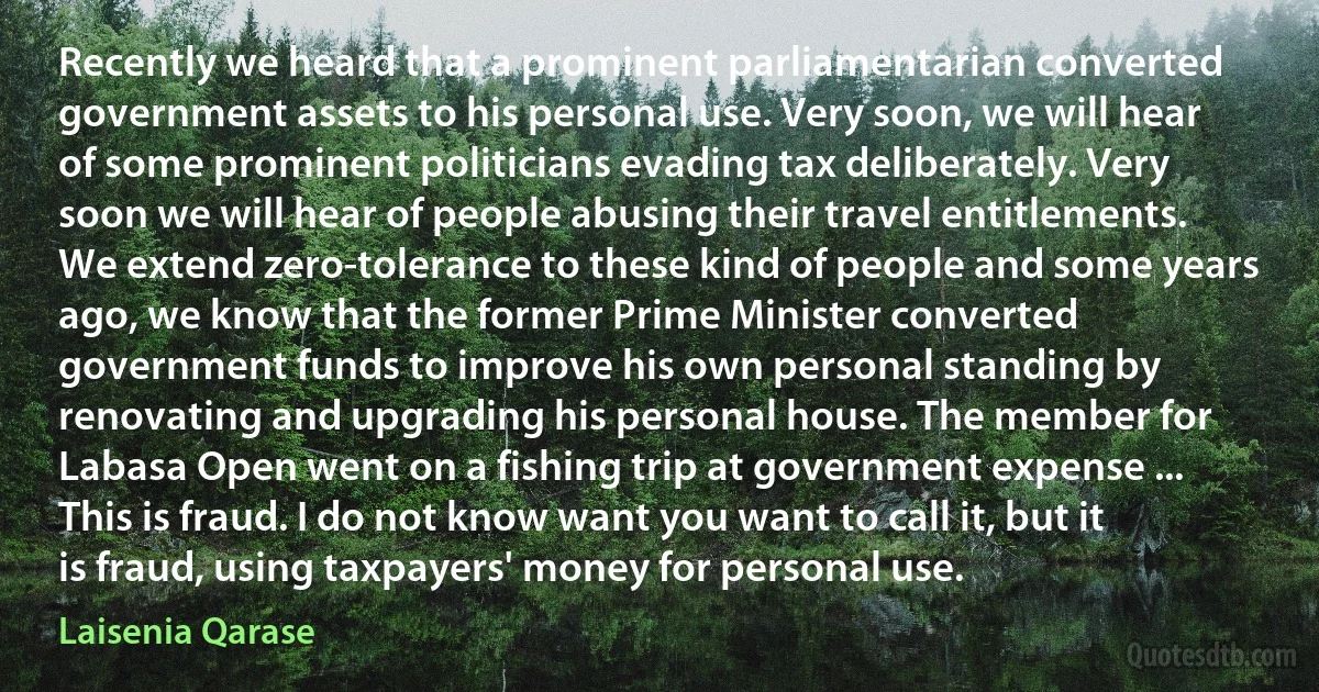 Recently we heard that a prominent parliamentarian converted government assets to his personal use. Very soon, we will hear of some prominent politicians evading tax deliberately. Very soon we will hear of people abusing their travel entitlements. We extend zero-tolerance to these kind of people and some years ago, we know that the former Prime Minister converted government funds to improve his own personal standing by renovating and upgrading his personal house. The member for Labasa Open went on a fishing trip at government expense ... This is fraud. I do not know want you want to call it, but it is fraud, using taxpayers' money for personal use. (Laisenia Qarase)