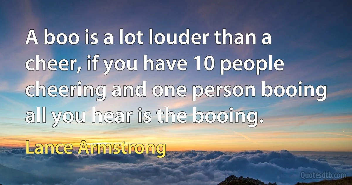 A boo is a lot louder than a cheer, if you have 10 people cheering and one person booing all you hear is the booing. (Lance Armstrong)