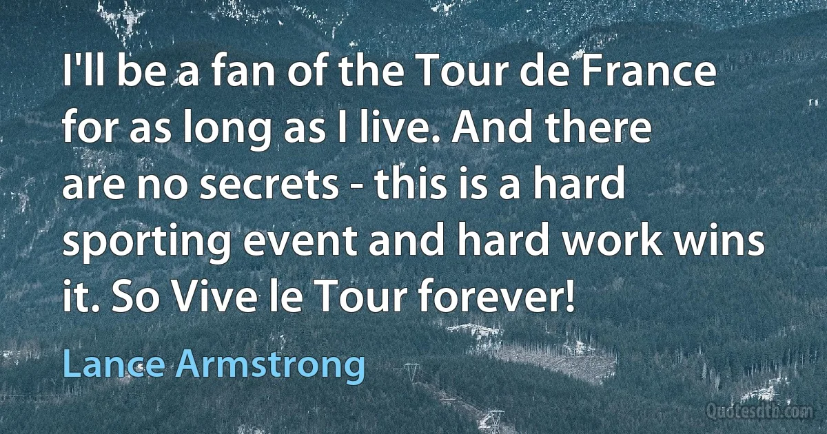 I'll be a fan of the Tour de France for as long as I live. And there are no secrets - this is a hard sporting event and hard work wins it. So Vive le Tour forever! (Lance Armstrong)