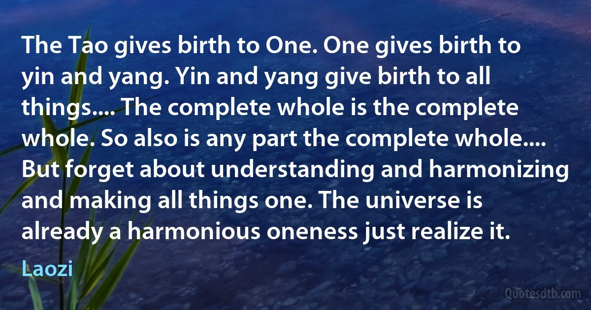 The Tao gives birth to One. One gives birth to yin and yang. Yin and yang give birth to all things.... The complete whole is the complete whole. So also is any part the complete whole.... But forget about understanding and harmonizing and making all things one. The universe is already a harmonious oneness just realize it. (Laozi)