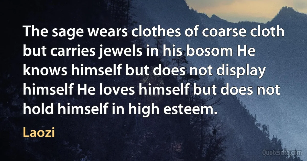 The sage wears clothes of coarse cloth but carries jewels in his bosom He knows himself but does not display himself He loves himself but does not hold himself in high esteem. (Laozi)