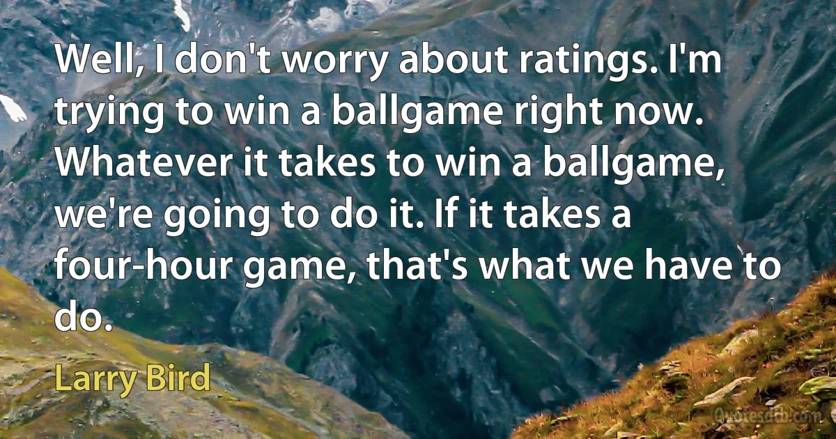 Well, I don't worry about ratings. I'm trying to win a ballgame right now. Whatever it takes to win a ballgame, we're going to do it. If it takes a four-hour game, that's what we have to do. (Larry Bird)